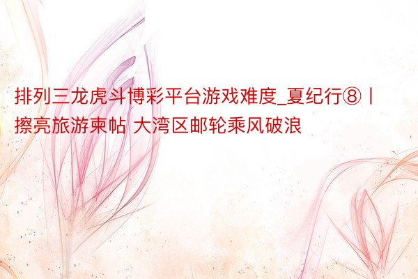 排列三龙虎斗博彩平台游戏难度_夏纪行⑧丨擦亮旅游柬帖 大湾区邮轮乘风破浪