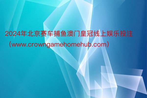 2024年北京赛车捕鱼澳门皇冠线上娱乐投注（www.crowngamehomehub.com）
