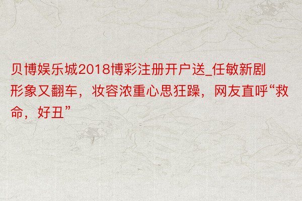 贝博娱乐城2018博彩注册开户送_任敏新剧形象又翻车，妆容浓重心思狂躁，网友直呼“救命，好丑”