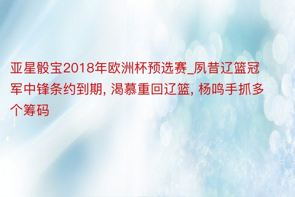 亚星骰宝2018年欧洲杯预选赛_夙昔辽篮冠军中锋条约到期, 渴慕重回辽篮, 杨鸣手抓多个筹码