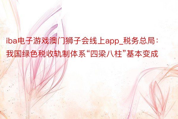 iba电子游戏澳门狮子会线上app_税务总局：我国绿色税收轨制体系“四梁八柱”基本变成