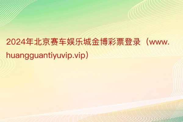 2024年北京赛车娱乐城金博彩票登录（www.huangguantiyuvip.vip）