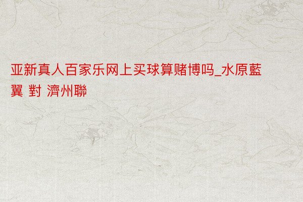 亚新真人百家乐网上买球算赌博吗_水原藍翼 對 濟州聯