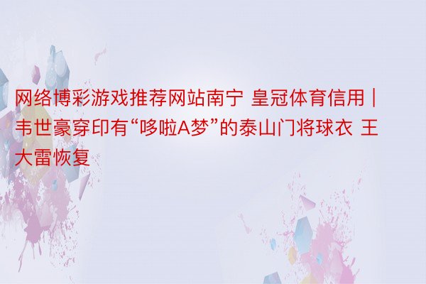 网络博彩游戏推荐网站南宁 皇冠体育信用 | 韦世豪穿印有“哆啦A梦”的泰山门将球衣 王大雷恢复