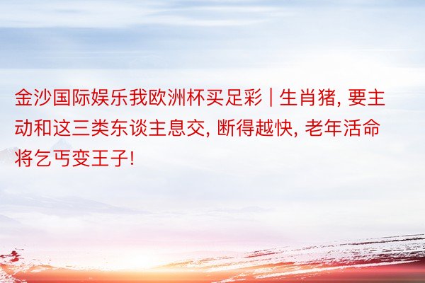 金沙国际娱乐我欧洲杯买足彩 | 生肖猪, 要主动和这三类东谈主息交, 断得越快, 老年活命将乞丐变王子!