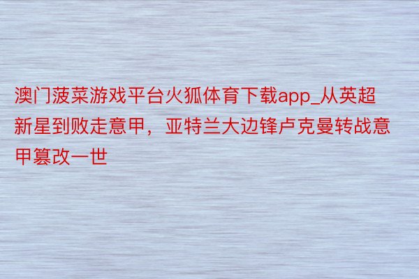 澳门菠菜游戏平台火狐体育下载app_从英超新星到败走意甲，亚特兰大边锋卢克曼转战意甲篡改一世