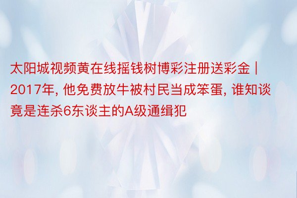 太阳城视频黄在线摇钱树博彩注册送彩金 | 2017年, 他免费放牛被村民当成笨蛋, 谁知谈竟是连杀6东谈主的A级通缉犯