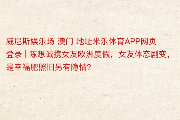 威尼斯娱乐场 澳门 地址米乐体育APP网页登录 | 陈想诚携女友欧洲度假，女友体态剧变，是幸福肥照旧另有隐情？
