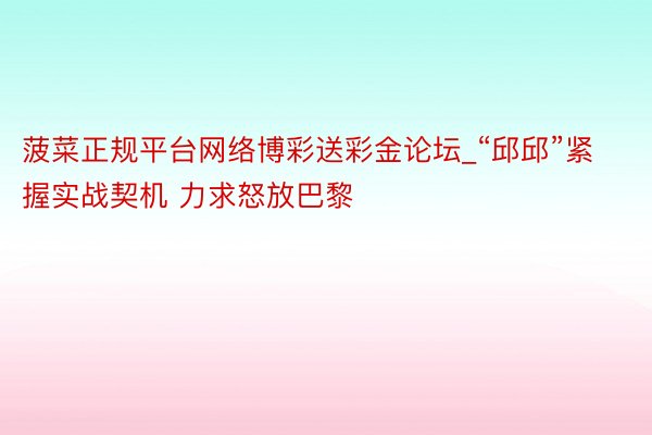 菠菜正规平台网络博彩送彩金论坛_“邱邱”紧握实战契机 力求怒放巴黎