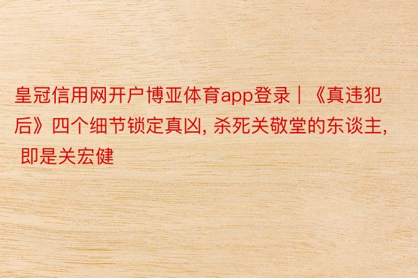皇冠信用网开户博亚体育app登录 | 《真违犯后》四个细节锁定真凶, 杀死关敬堂的东谈主, 即是关宏健