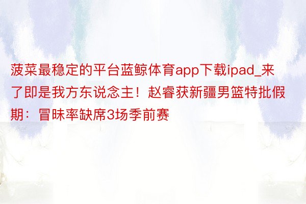 菠菜最稳定的平台蓝鲸体育app下载ipad_来了即是我方东说念主！赵睿获新疆男篮特批假期：冒昧率缺席3场季前赛